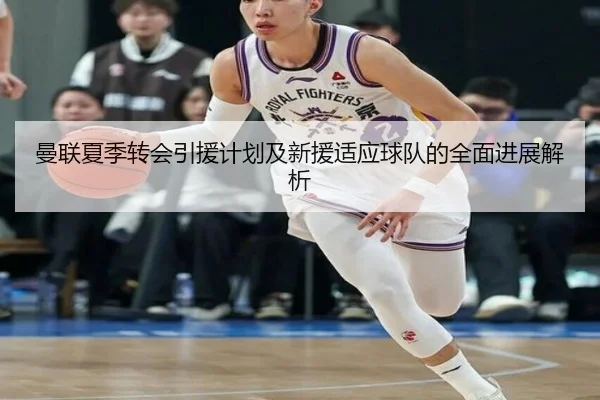 曼联夏季转会引援计划及新援适应球队的全面进展解析